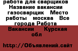 работа для сварщиков › Название вакансии ­ газосварщик › Место работы ­ москва - Все города Работа » Вакансии   . Курская обл.